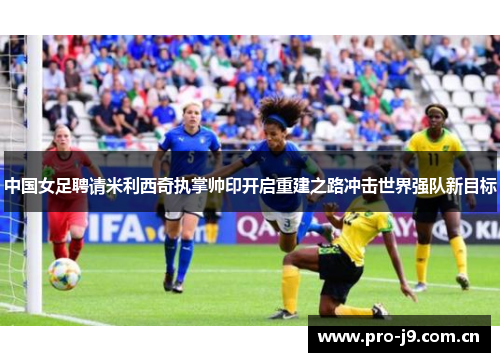 中国女足聘请米利西奇执掌帅印开启重建之路冲击世界强队新目标 中国女足聘请米利西奇执掌帅印开启重建之路冲击世界强队新目标